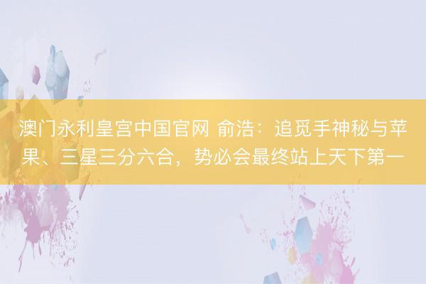澳门永利皇宫中国官网 俞浩：追觅手神秘与苹果、三星三分六合，势必会最终站上天下第一