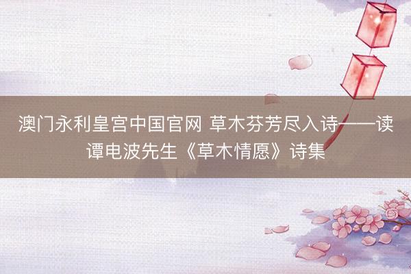澳门永利皇宫中国官网 草木芬芳尽入诗——读谭电波先生《草木情愿》诗集