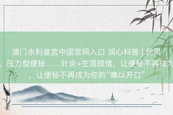 澳门永利皇宫中国官网入口 润心科普 | 民风性、产后、老年、压力型便秘……针灸+生涯顾惜，让便秘不再成为你的“难以开口”