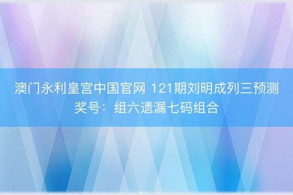 澳门永利皇宫中国官网 121期刘明成列三预测奖号：组六遗漏七码组合