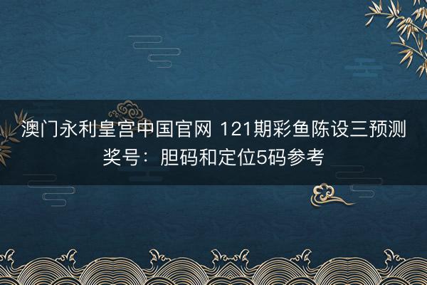 澳门永利皇宫中国官网 121期彩鱼陈设三预测奖号：胆码和定位5码参考