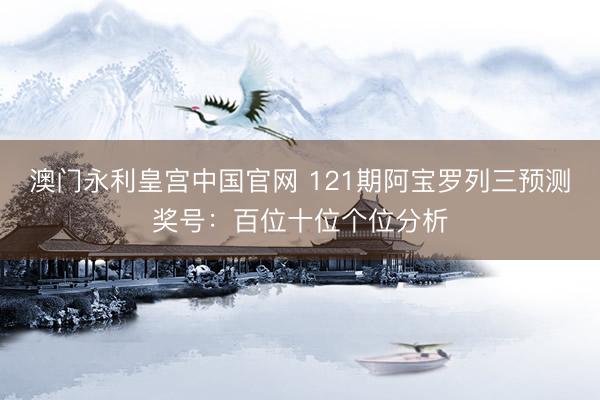 澳门永利皇宫中国官网 121期阿宝罗列三预测奖号：百位十位个位分析