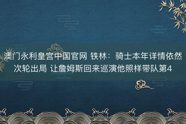 澳门永利皇宫中国官网 铁林：骑士本年详情依然次轮出局 让詹姆斯回来巡演他照样带队第4