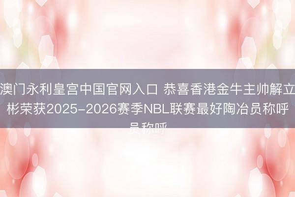 澳门永利皇宫中国官网入口 恭喜香港金牛主帅解立彬荣获2025-2026赛季NBL联赛最好陶冶员称呼