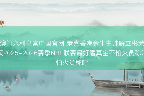 澳门永利皇宫中国官网 恭喜香港金牛主帅解立彬荣获2025-2026赛季NBL联赛最好磨真金不怕火员称呼