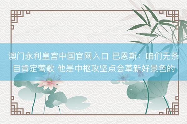 澳门永利皇宫中国官网入口 巴恩斯：咱们无条目肯定莺歌 他是中枢攻坚点会革新好景色的