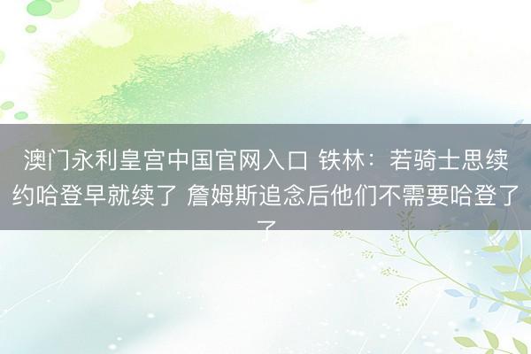 澳门永利皇宫中国官网入口 铁林:若骑士思续约哈登早就续了 詹姆斯追念后他们不需要哈登了