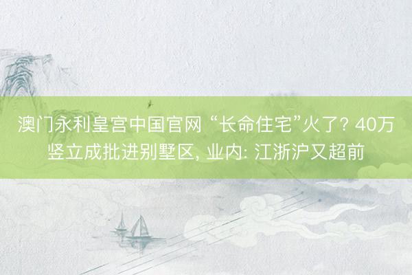 澳门永利皇宫中国官网 “长命住宅”火了? 40万竖立成批进别墅区， 业内: 江浙沪又超前