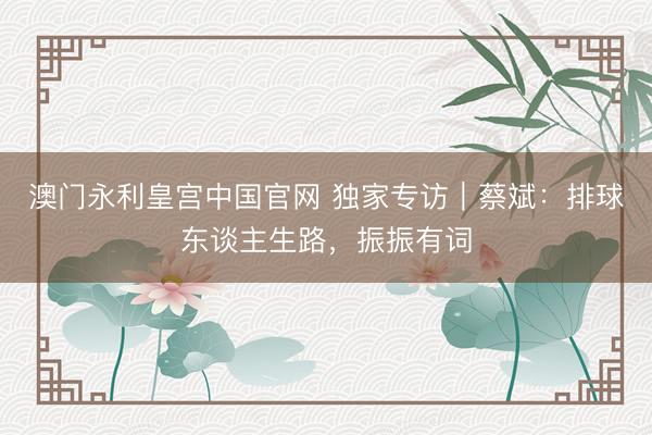 澳门永利皇宫中国官网 独家专访｜蔡斌：排球东谈主生路，振振有词