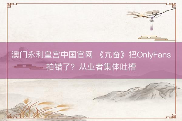 澳门永利皇宫中国官网 《亢奋》把OnlyFans拍错了？从业者集体吐槽