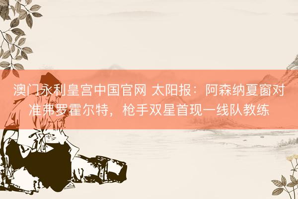 澳门永利皇宫中国官网 太阳报：阿森纳夏窗对准弗罗霍尔特，枪手双星首现一线队教练