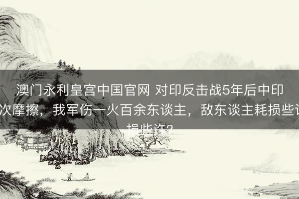 澳门永利皇宫中国官网 对印反击战5年后中印再次摩擦，我军伤一火百余东谈主，敌东谈主耗损些许？