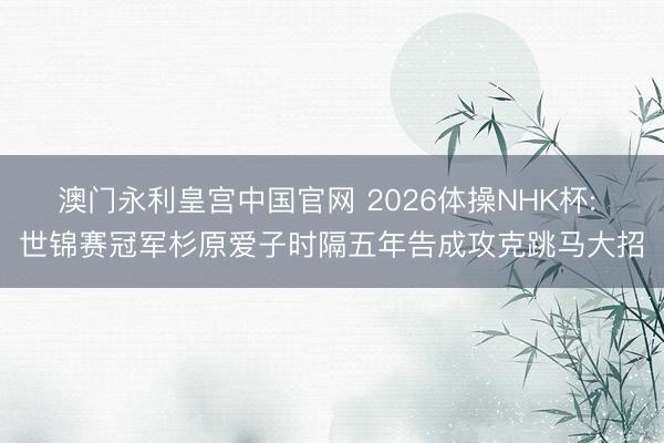 澳门永利皇宫中国官网 2026体操NHK杯: 世锦赛冠军杉原爱子时隔五年告成攻克跳马大招
