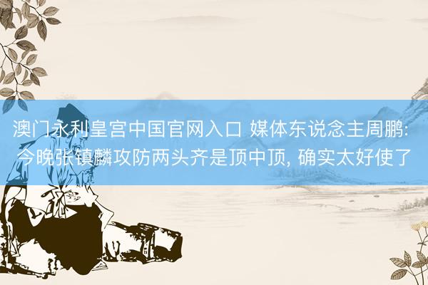 澳门永利皇宫中国官网入口 媒体东说念主周鹏: 今晚张镇麟攻防两头齐是顶中顶， 确实太好使了