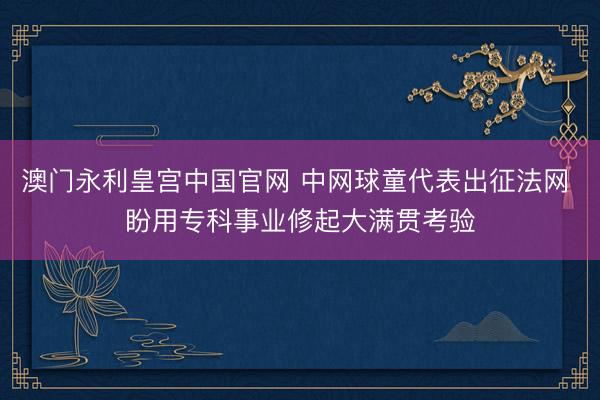 澳门永利皇宫中国官网 中网球童代表出征法网 盼用专科事业修起大满贯考验