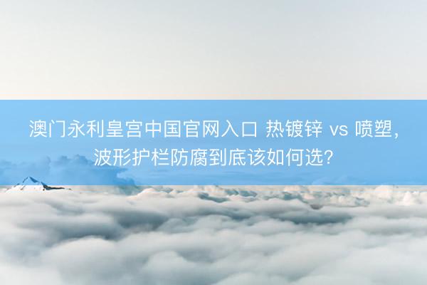 澳门永利皇宫中国官网入口 热镀锌 vs 喷塑，波形护栏防腐到底该如何选？