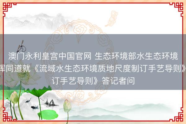 澳门永利皇宫中国官网 生态环境部水生态环境司相关发挥同道就《流域水生态环境质地尺度制订手艺导则》答记者问