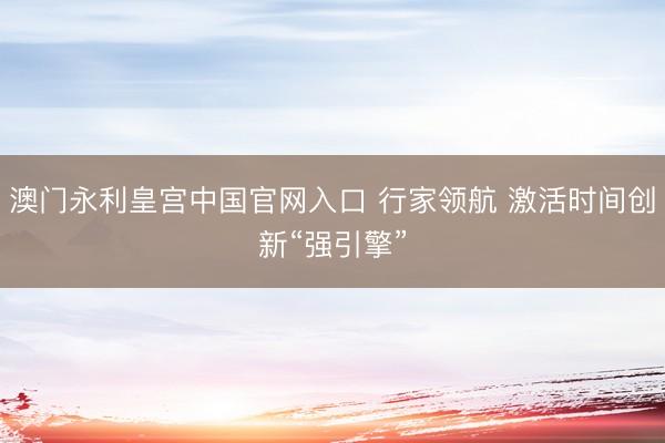 澳门永利皇宫中国官网入口 行家领航 激活时间创新“强引擎”
