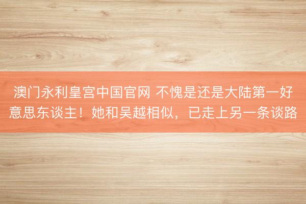 澳门永利皇宫中国官网 不愧是还是大陆第一好意思东谈主！她和吴越相似，已走上另一条谈路