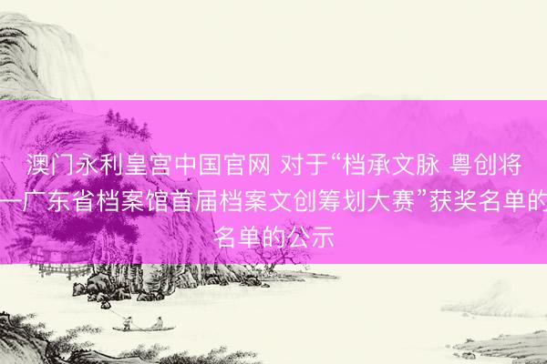 澳门永利皇宫中国官网 对于“档承文脉 粤创将来——广东省档案馆首届档案文创筹划大赛”获奖名单的公示