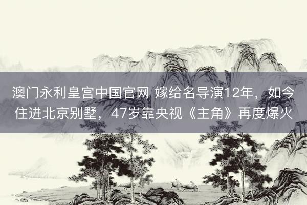澳门永利皇宫中国官网 嫁给名导演12年，如今住进北京别墅，47岁靠央视《主角》再度爆火