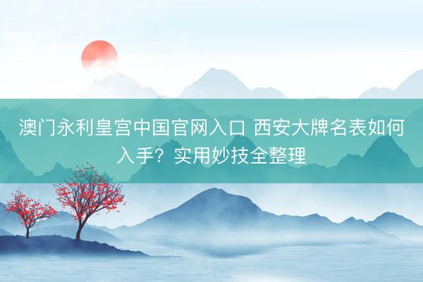 澳门永利皇宫中国官网入口 西安大牌名表如何入手？实用妙技全整理