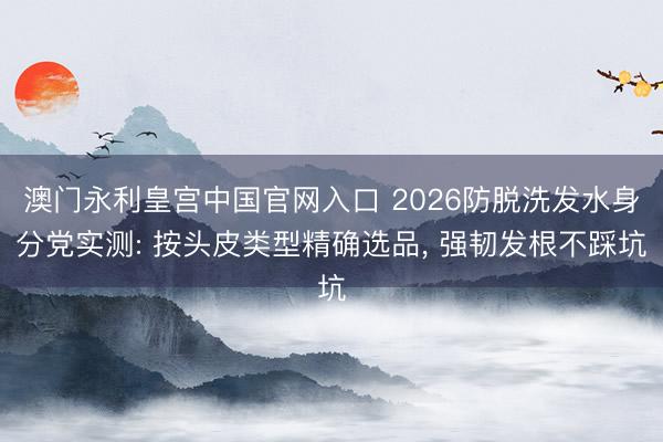 澳门永利皇宫中国官网入口 2026防脱洗发水身分党实测: 按头皮类型精确选品， 强韧发根不踩坑