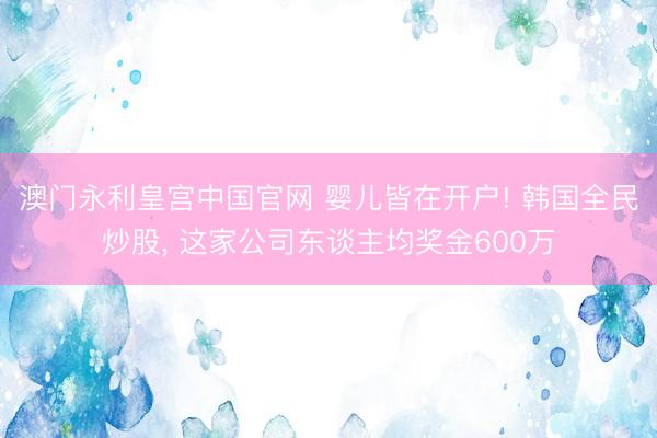 澳门永利皇宫中国官网 婴儿皆在开户! 韩国全民炒股， 这家公司东谈主均奖金600万