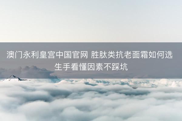 澳门永利皇宫中国官网 胜肽类抗老面霜如何选 生手看懂因素不踩坑