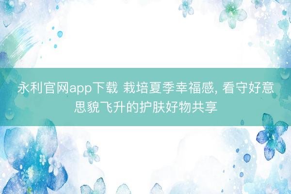 永利官网app下载 栽培夏季幸福感， 看守好意思貌飞升的护肤好物共享