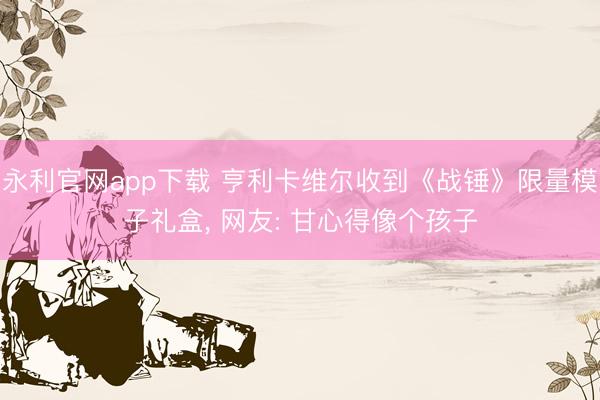 永利官网app下载 亨利卡维尔收到《战锤》限量模子礼盒， 网友: 甘心得像个孩子