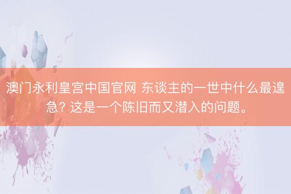 澳门永利皇宫中国官网 东谈主的一世中什么最遑急? 这是一个陈旧而又潜入的问题。