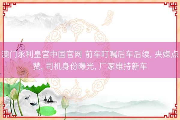 澳门永利皇宫中国官网 前车叮嘱后车后续， 央媒点赞， 司机身份曝光， 厂家维持新车