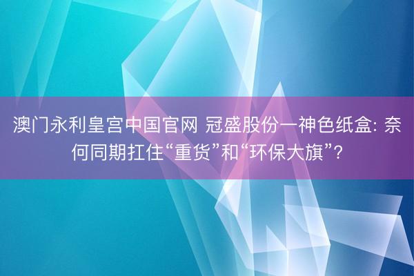 澳门永利皇宫中国官网 冠盛股份一神色纸盒: 奈何同期扛住“重货”和“环保大旗”?