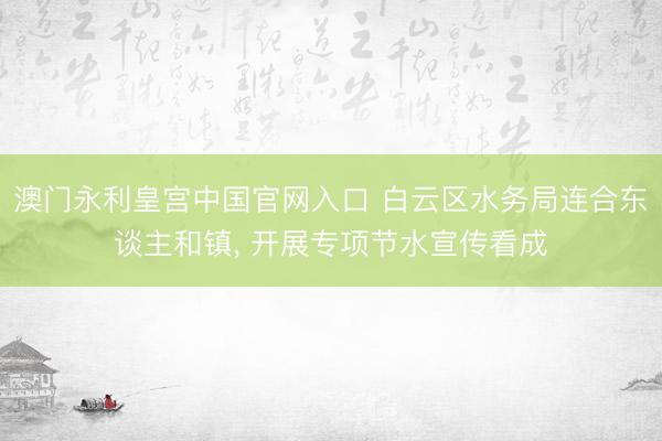 澳门永利皇宫中国官网入口 白云区水务局连合东谈主和镇， 开展专项节水宣传看成