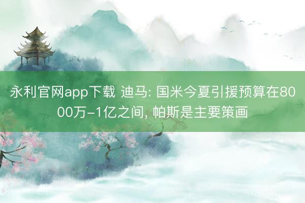 永利官网app下载 迪马: 国米今夏引援预算在8000万-1亿之间, 帕斯是主要策画