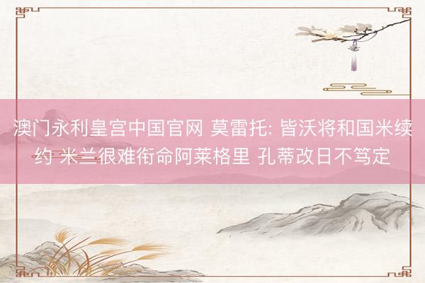 澳门永利皇宫中国官网 莫雷托: 皆沃将和国米续约 米兰很难衔命阿莱格里 孔蒂改日不笃定