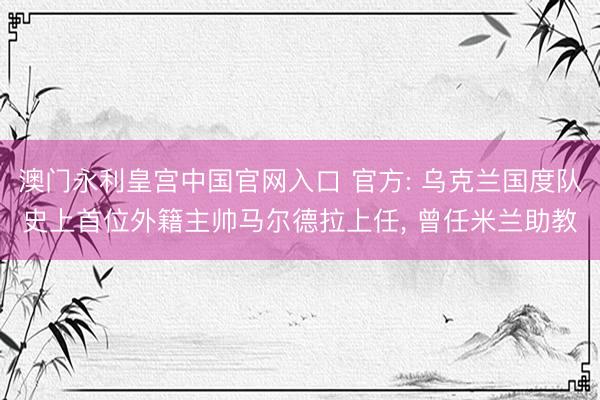 澳门永利皇宫中国官网入口 官方: 乌克兰国度队史上首位外籍主帅马尔德拉上任， 曾任米兰助教