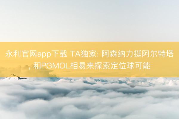 永利官网app下载 TA独家: 阿森纳力挺阿尔特塔， 和PGMOL相易来探索定位球可能