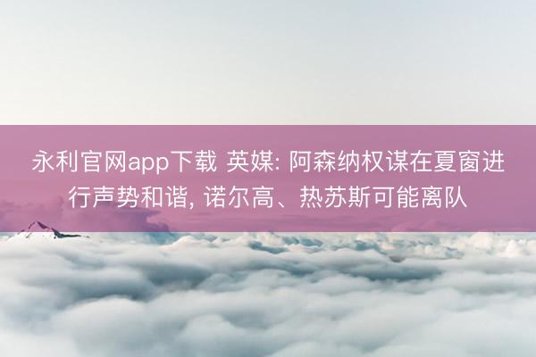 永利官网app下载 英媒: 阿森纳权谋在夏窗进行声势和谐， 诺尔高、热苏斯可能离队