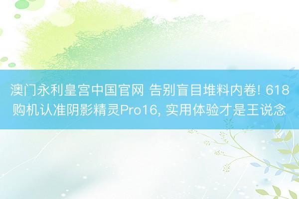 澳门永利皇宫中国官网 告别盲目堆料内卷! 618购机认准阴影精灵Pro16， 实用体验才是王说念