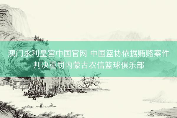 澳门永利皇宫中国官网 中国篮协依据贿赂案件判决重罚内蒙古农信篮球俱乐部