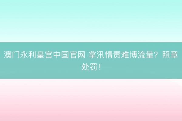 澳门永利皇宫中国官网 拿汛情责难博流量？照章处罚！