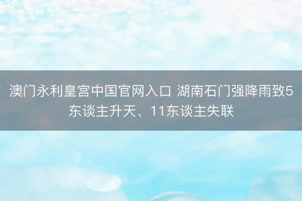 澳门永利皇宫中国官网入口 湖南石门强降雨致5东谈主升天、11东谈主失联