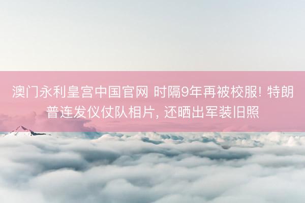 澳门永利皇宫中国官网 时隔9年再被校服! 特朗普连发仪仗队相片， 还晒出军装旧照