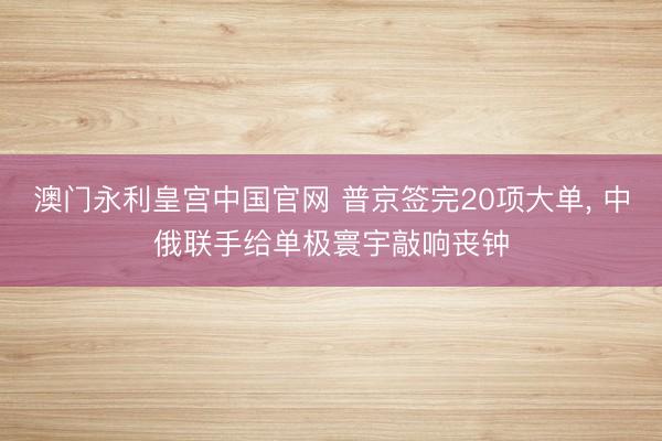澳门永利皇宫中国官网 普京签完20项大单， 中俄联手给单极寰宇敲响丧钟