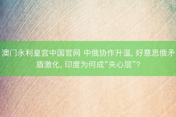 澳门永利皇宫中国官网 中俄协作升温， 好意思俄矛盾激化， 印度为何成“夹心层”?
