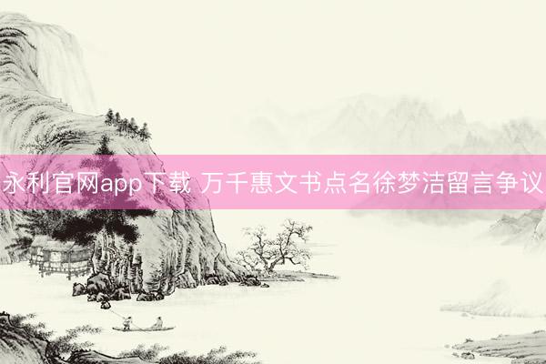 永利官网app下载 万千惠文书点名徐梦洁留言争议