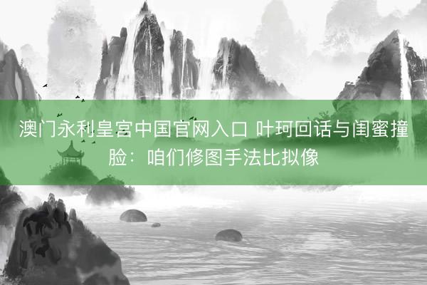 澳门永利皇宫中国官网入口 叶珂回话与闺蜜撞脸：咱们修图手法比拟像