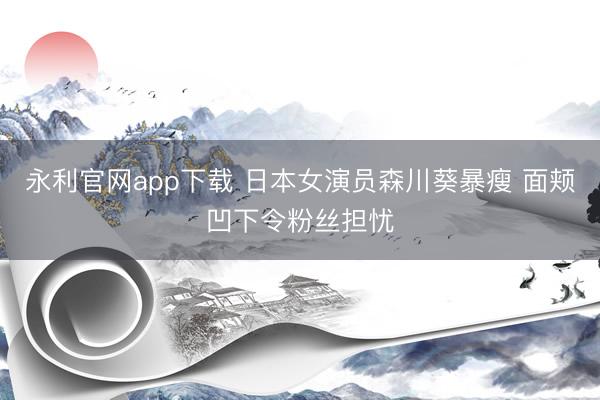 永利官网app下载 日本女演员森川葵暴瘦 面颊凹下令粉丝担忧